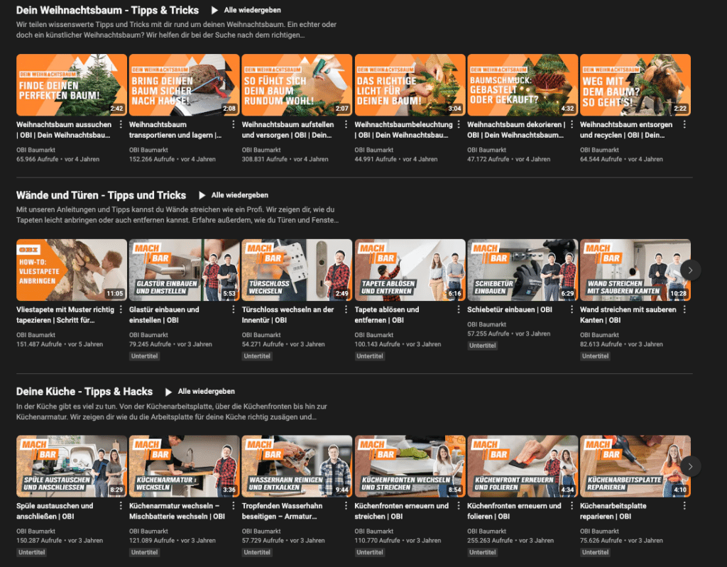 Das Bild zeigt eine YouTube-Übersichtsseite mit verschiedenen Video-Thumbnails von „OBI Baumarkt“. Die Videos sind in drei Kategorien unterteilt:

Dein Weihnachtsbaum – Tipps & Tricks: Diese Kategorie enthält sechs Videos, die sich rund um das Thema Weihnachtsbaum drehen, darunter Tipps zum Aussuchen, Transportieren, Aufstellen, Beleuchten, Dekorieren und Entsorgen von Weihnachtsbäumen.

Wände und Türen – Tipps und Tricks: Hier werden sieben Videos präsentiert, die Anleitungen für Heimwerkerarbeiten an Wänden und Türen bieten, wie das Tapezieren, Glas- und Türschlosseinbau, Tapeten entfernen, einen Schiebetür-Einbau und Wände streichen.

Deine Küche – Tipps & Hacks: Diese Sektion umfasst sieben Videos mit Anleitungen und Tipps für die Küche, z. B. Spüle und Küchenarmaturen wechseln, Töpfe entkalken, Küchenfronten erneuern und folieren sowie Küchenarbeitsplatten reparieren.

Jede Videovorschau zeigt ein Titelbild mit einem prägnanten Text, der den Inhalt beschreibt, sowie die Anzahl der Aufrufe und das Alter des Videos.